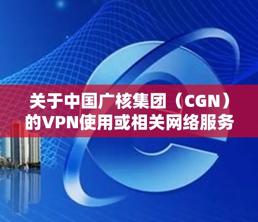 关于中国广核集团(CGN)的VPN使用或相关网络服务,以下是需要了解的信息 关于中国广核集团(CGN)的VPN使用或相关网络服务,以下是需要了解的信息
