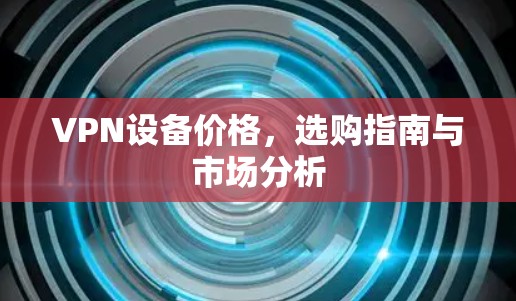 VPN设备价格，选购指南与市场分析